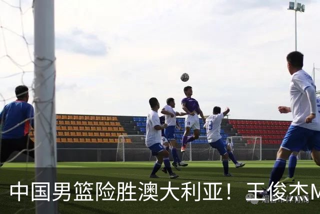 中国男篮险胜澳大利亚！王俊杰MVP，崔永熙证明自己，防守尖兵备受质疑，或被DNP！